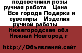 подсвечники розы ручная работа › Цена ­ 1 - Все города Подарки и сувениры » Изделия ручной работы   . Нижегородская обл.,Нижний Новгород г.